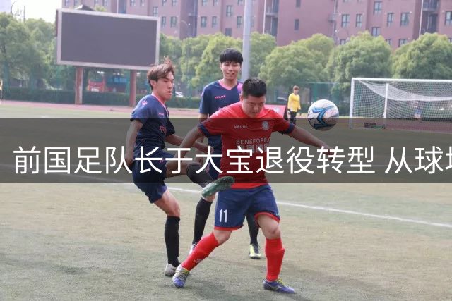 前国足队长于大宝退役转型 从球场功臣到国字号教练