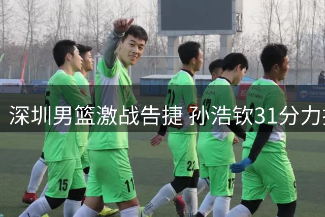 深圳男篮激战告捷 孙浩钦31分力挽狂澜
