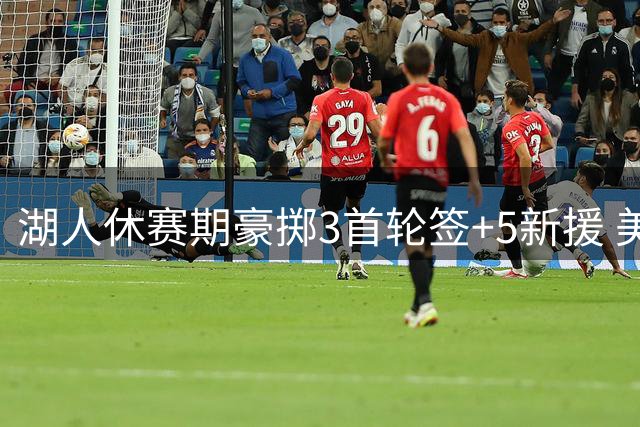 湖人休赛期豪掷3首轮签+5新援 美媒解析争冠拼图完整度