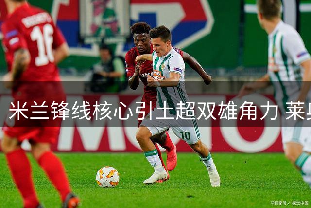 米兰锋线核心引土超双雄角力 莱奥去留悬而未决