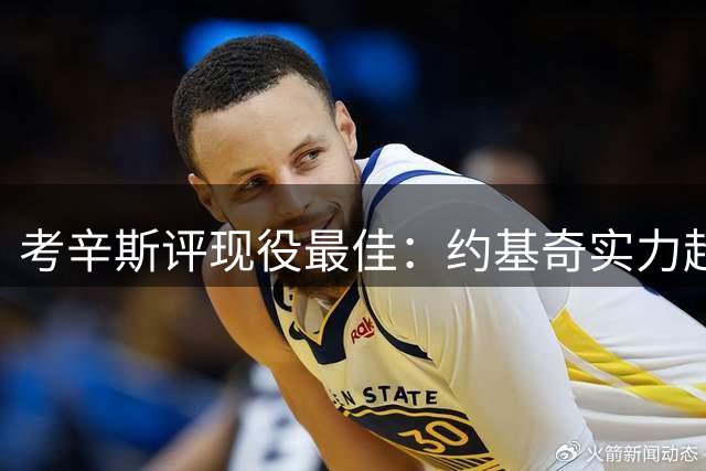 考辛斯评现役最佳：约基奇实力超字母哥东契奇等球星