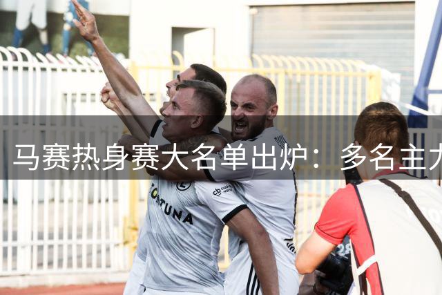 马赛热身赛大名单出炉：多名主力球员缺阵